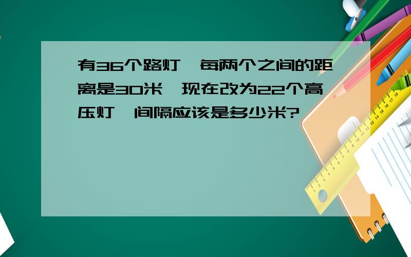 有36个路灯,每两个之间的距离是30米,现在改为22个高压灯,间隔应该是多少米?