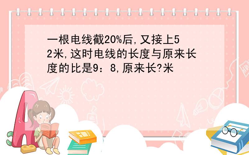 一根电线截20%后,又接上52米,这时电线的长度与原来长度的比是9：8,原来长?米