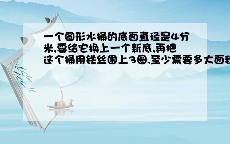 一个圆形水桶的底面直径是4分米,要给它换上一个新底,再把这个桶用铁丝围上3圈,至少需要多大面积铁皮