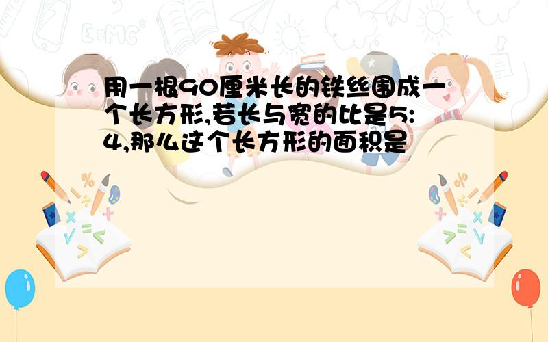 用一根90厘米长的铁丝围成一个长方形,若长与宽的比是5:4,那么这个长方形的面积是