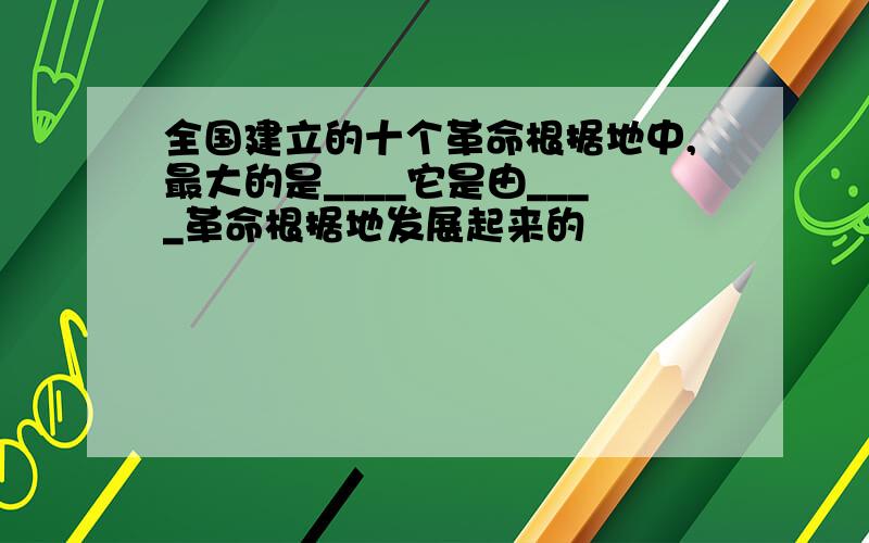 全国建立的十个革命根据地中,最大的是____它是由____革命根据地发展起来的