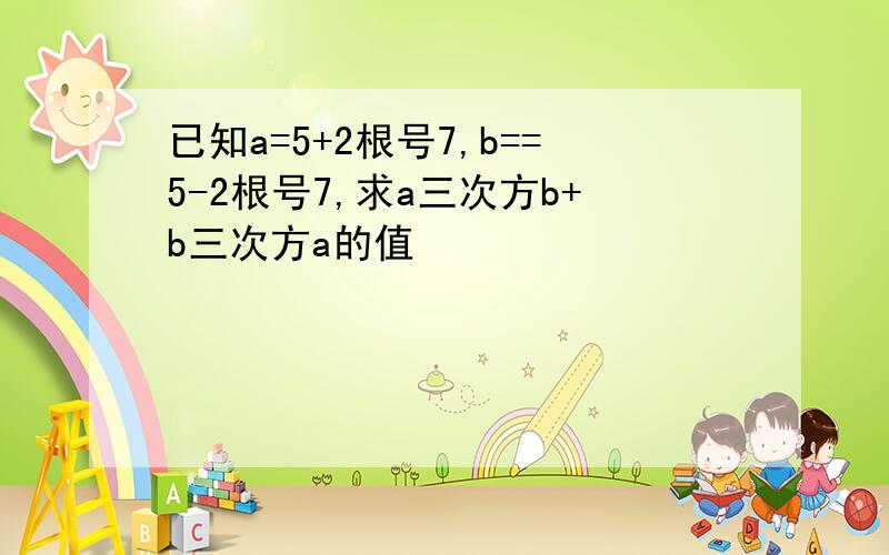 已知a=5+2根号7,b==5-2根号7,求a三次方b+b三次方a的值