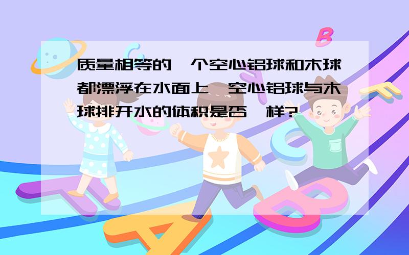 质量相等的一个空心铝球和木球都漂浮在水面上,空心铝球与木球排开水的体积是否一样?