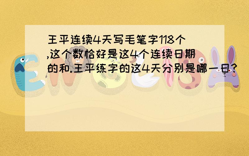 王平连续4天写毛笔字118个,这个数恰好是这4个连续日期的和.王平练字的这4天分别是哪一日?