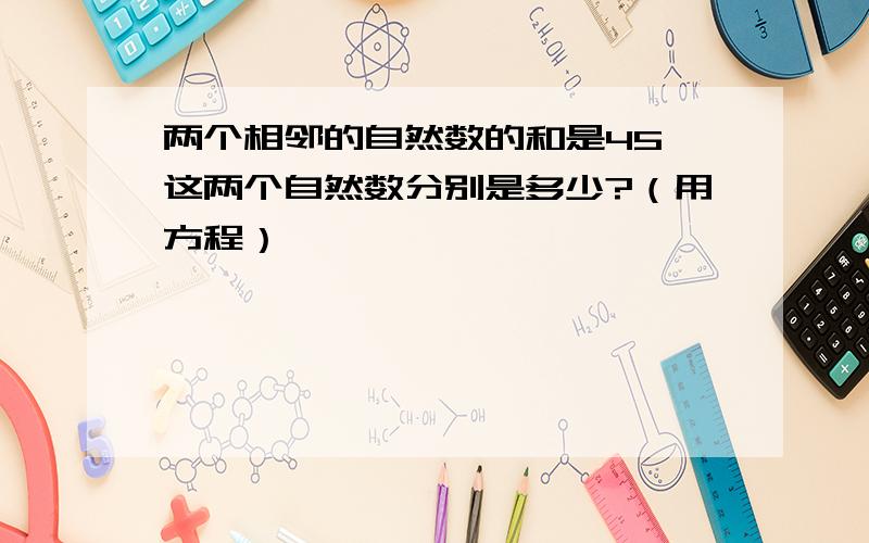 两个相邻的自然数的和是45,这两个自然数分别是多少?（用方程）