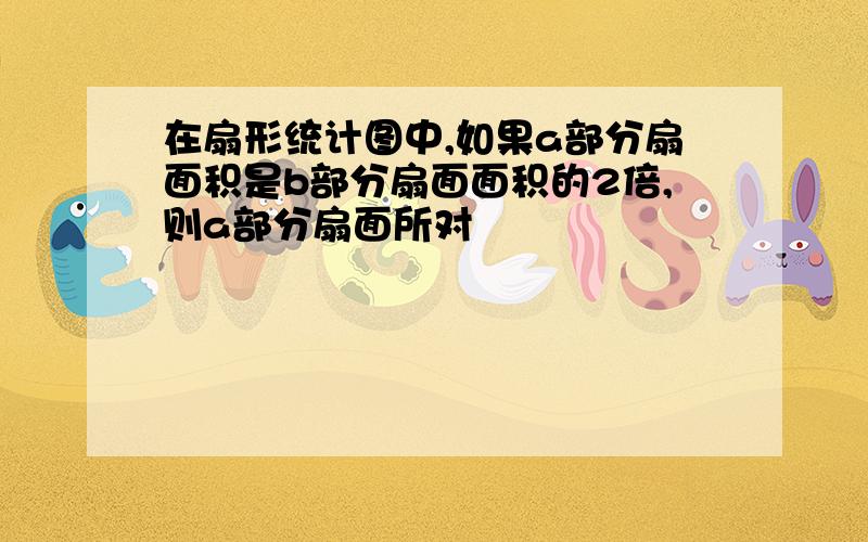 在扇形统计图中,如果a部分扇面积是b部分扇面面积的2倍,则a部分扇面所对