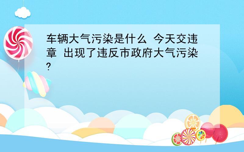 车辆大气污染是什么 今天交违章 出现了违反市政府大气污染?