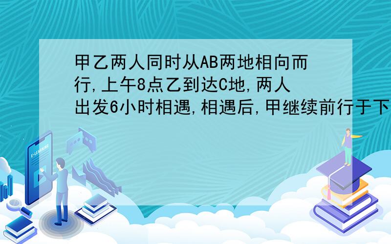 甲乙两人同时从AB两地相向而行,上午8点乙到达C地,两人出发6小时相遇,相遇后,甲继续前行于下午3点到达……