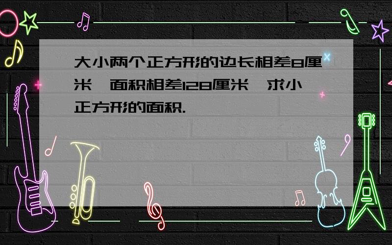 大小两个正方形的边长相差8厘米,面积相差128厘米,求小正方形的面积.