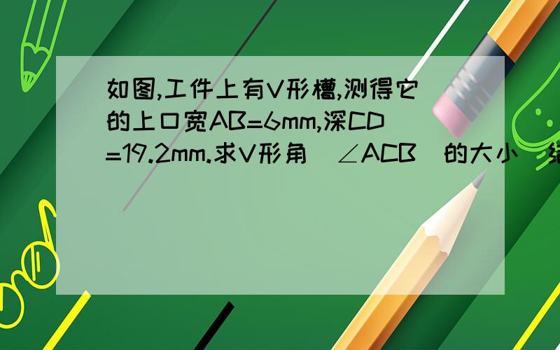 如图,工件上有V形槽,测得它的上口宽AB=6mm,深CD=19.2mm.求V形角（∠ACB）的大小（结果精确到1°）.