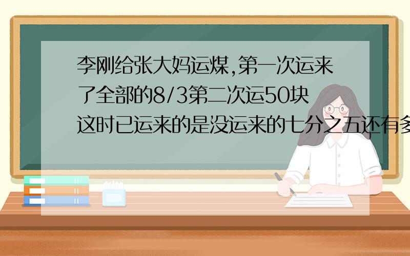 李刚给张大妈运煤,第一次运来了全部的8/3第二次运50块这时已运来的是没运来的七分之五还有多少块煤没运