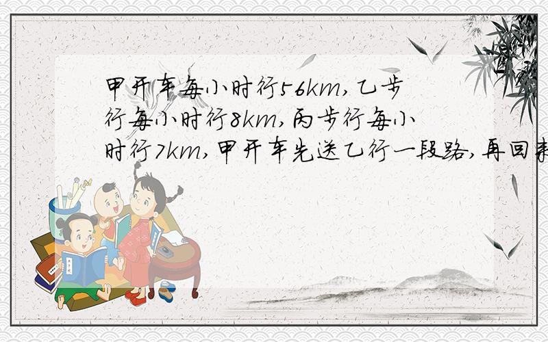 甲开车每小时行56km,乙步行每小时行8km,丙步行每小时行7km,甲开车先送乙行一段路,再回来接甲.最后三人同时到终点