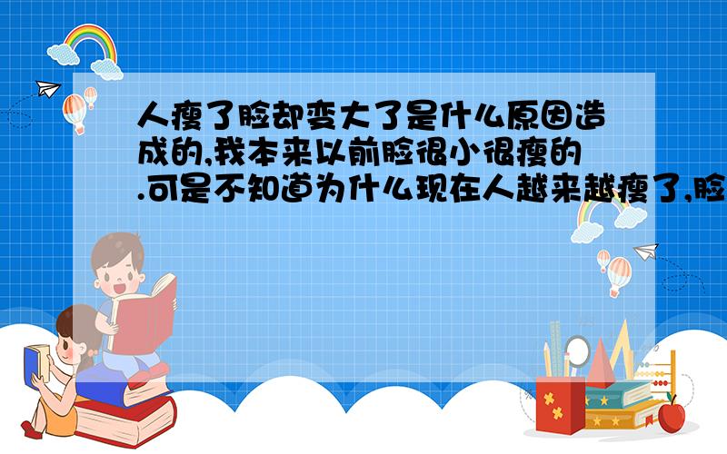 人瘦了脸却变大了是什么原因造成的,我本来以前脸很小很瘦的.可是不知道为什么现在人越来越瘦了,脸却越