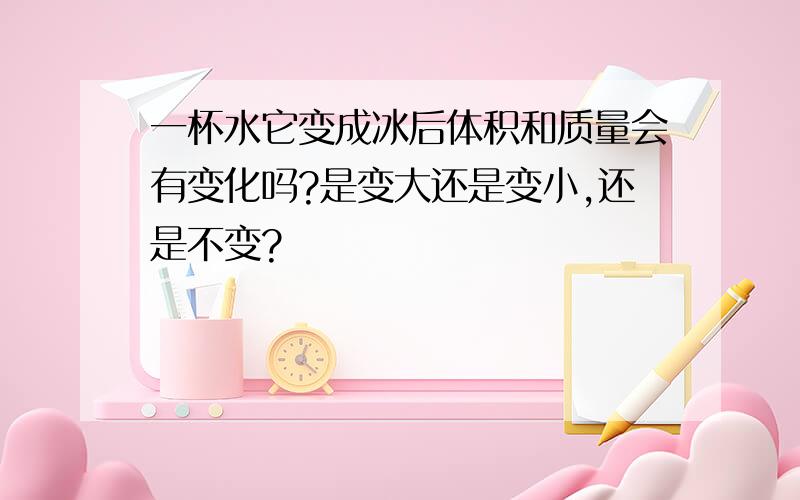 一杯水它变成冰后体积和质量会有变化吗?是变大还是变小,还是不变?