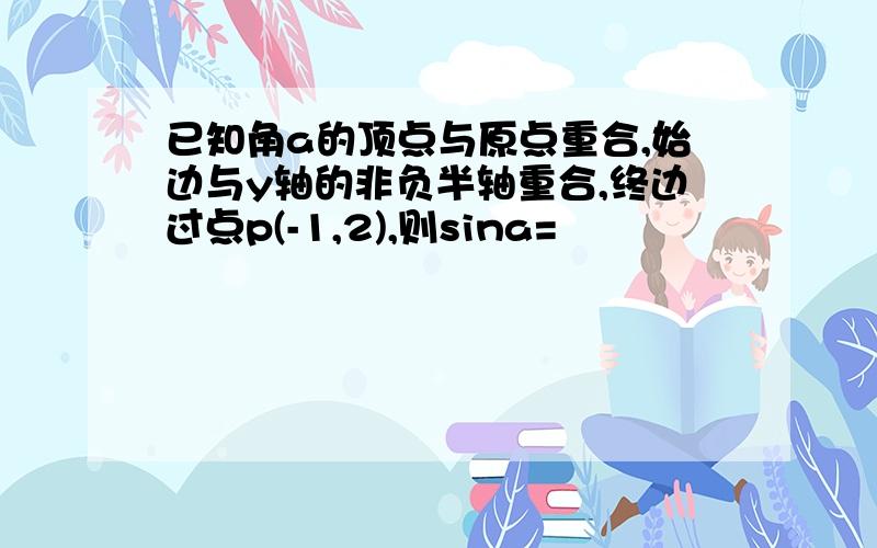 已知角a的顶点与原点重合,始边与y轴的非负半轴重合,终边过点p(-1,2),则sina=