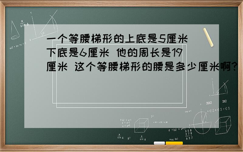 一个等腰梯形的上底是5厘米 下底是6厘米 他的周长是19厘米 这个等腰梯形的腰是多少厘米啊?