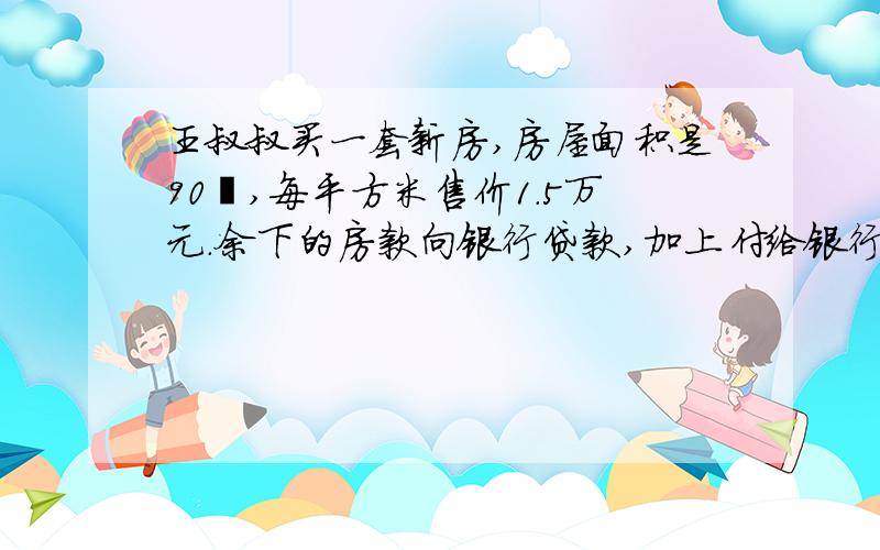 王叔叔买一套新房,房屋面积是90㎡,每平方米售价1.5万元.余下的房款向银行贷款,加上付给银行的利息,