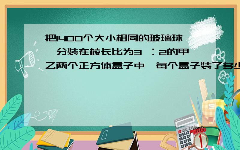 把1400个大小相同的玻璃球,分装在棱长比为3 ：2的甲乙两个正方体盒子中,每个盒子装了多少个?