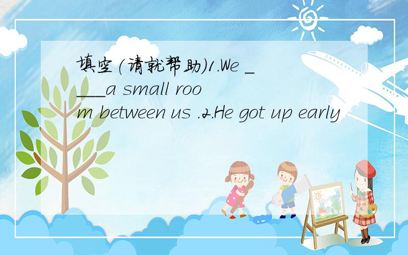 填空(请就帮助)1.We ____a small room between us .2.He got up early