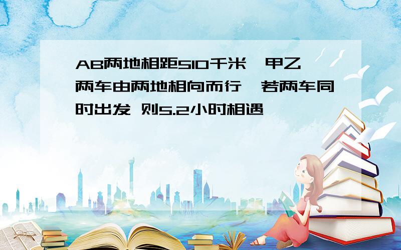 AB两地相距510千米,甲乙两车由两地相向而行,若两车同时出发 则5.2小时相遇