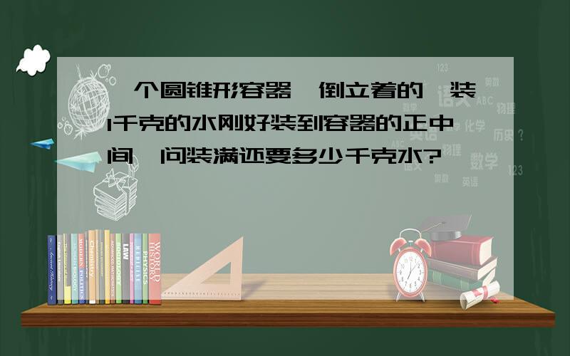 一个圆锥形容器,倒立着的,装1千克的水刚好装到容器的正中间,问装满还要多少千克水?