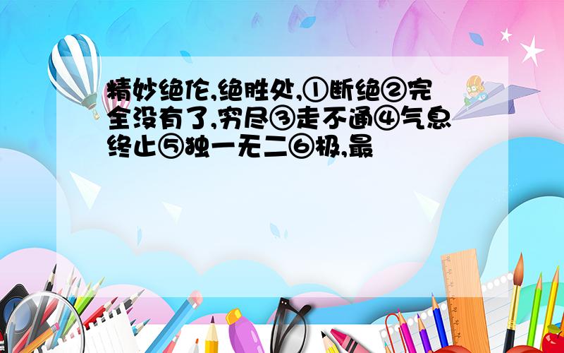 精妙绝伦,绝胜处,①断绝②完全没有了,穷尽③走不通④气息终止⑤独一无二⑥极,最