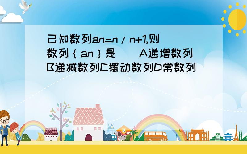 已知数列an=n/n+1,则数列｛an｝是（）A递增数列B递减数列C摆动数列D常数列