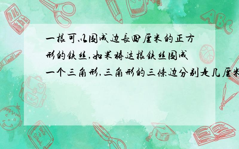 一根可以围成边长四厘米的正方形的铁丝,如果将这根铁丝围成一个三角形,三角形的三条边分别是几厘米?