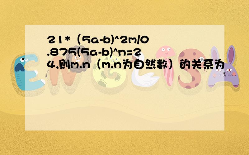 21*（5a-b)^2m/0.875(5a-b)^n=24,则m.n（m.n为自然数）的关系为