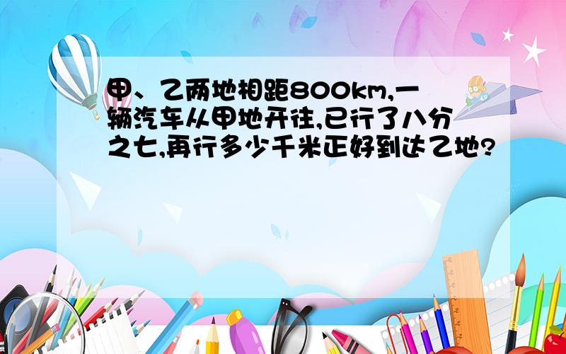 甲、乙两地相距800km,一辆汽车从甲地开往,已行了八分之七,再行多少千米正好到达乙地?