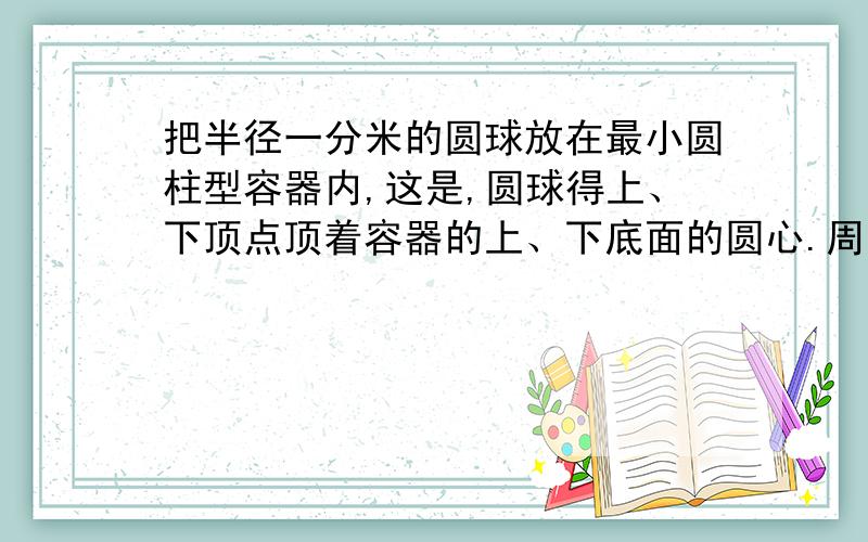 把半径一分米的圆球放在最小圆柱型容器内,这是,圆球得上、下顶点顶着容器的上、下底面的圆心.周围一圈贴着容器的内侧面,求圆