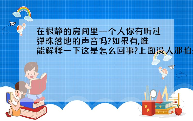 在很静的房间里一个人你有听过弹珠落地的声音吗?如果有,谁能解释一下这是怎么回事?上面没人那怕是最顶层也有这样的事发生在我