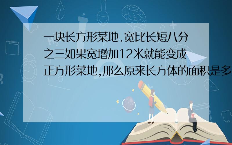 一块长方形菜地.宽比长短八分之三如果宽增加12米就能变成正方形菜地,那么原来长方体的面积是多少?写算式