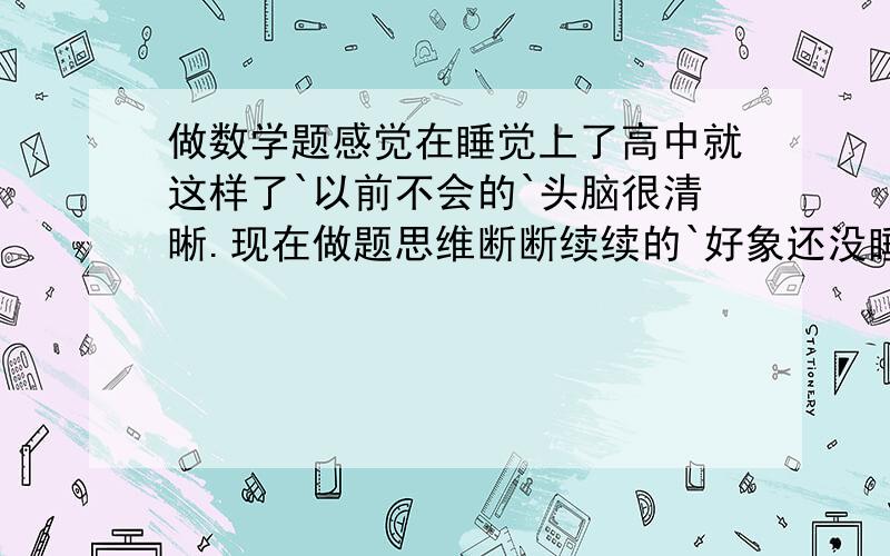 做数学题感觉在睡觉上了高中就这样了`以前不会的`头脑很清晰.现在做题思维断断续续的`好象还没睡醒``而且到了傍晚就很困`