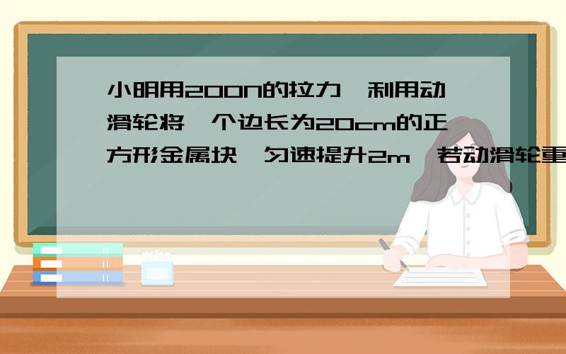 小明用200N的拉力,利用动滑轮将一个边长为20cm的正方形金属块,匀速提升2m,若动滑轮重40N,求金属块的密