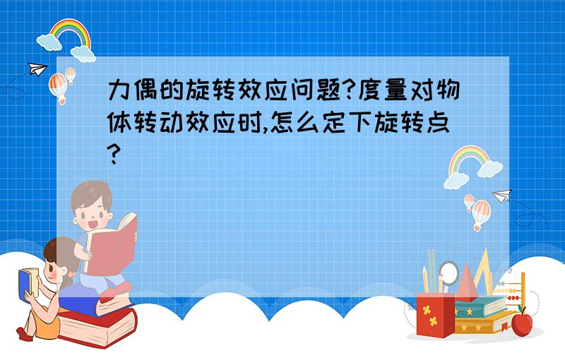 力偶的旋转效应问题?度量对物体转动效应时,怎么定下旋转点?