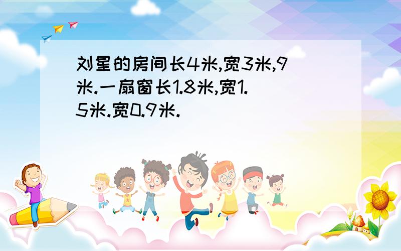 刘星的房间长4米,宽3米,9米.一扇窗长1.8米,宽1.5米.宽0.9米.