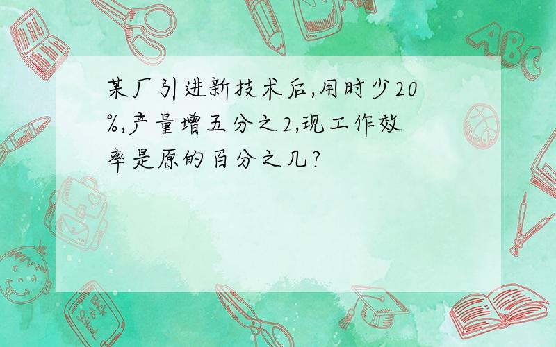 某厂引进新技术后,用时少20%,产量增五分之2,现工作效率是原的百分之几?