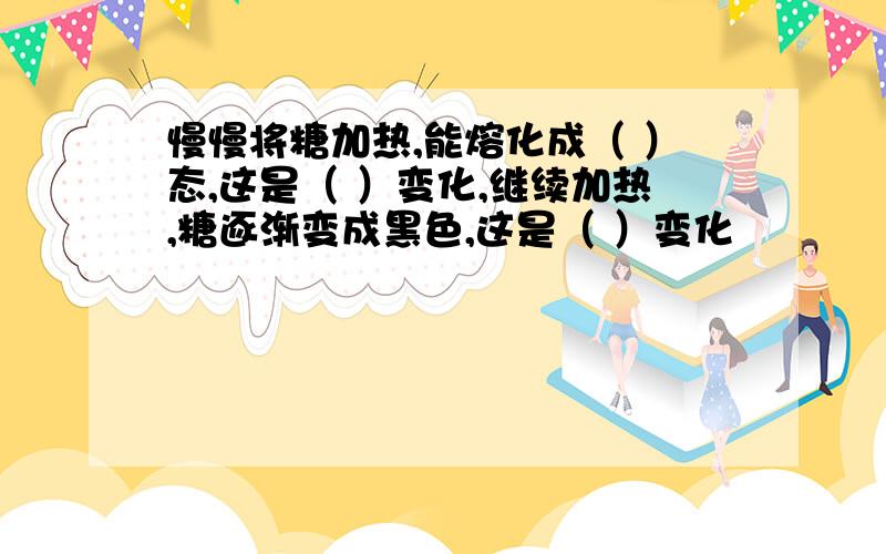 慢慢将糖加热,能熔化成（ ）态,这是（ ）变化,继续加热,糖逐渐变成黑色,这是（ ）变化