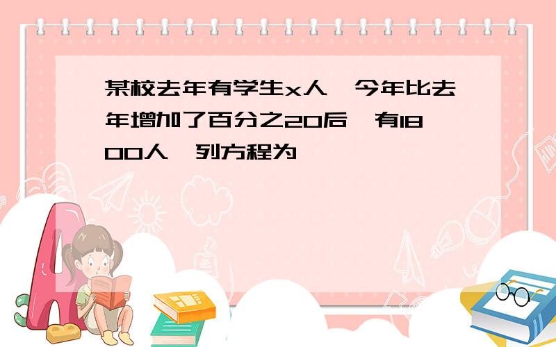 某校去年有学生x人,今年比去年增加了百分之20后,有1800人,列方程为