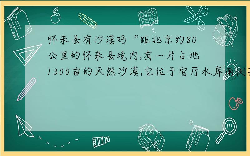 怀来县有沙漠吗“距北京约80公里的怀来县境内,有一片占地1300亩的天然沙漠,它位于官厅水库南侧燕山脚下.在山水之间逶迤