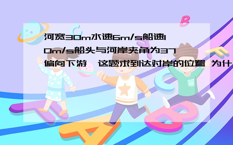 河宽30m水速6m/s船速10m/s船头与河岸夹角为37偏向下游,这题求到达对岸的位置 为什么用平行速度乘时间?