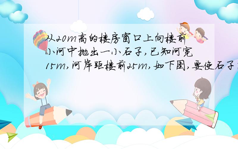 从20m高的楼房窗口上向楼前小河中抛出一小石子,已知河宽15m,河岸距楼前25m,如下图,要使石子落到水中,抛出石子初速