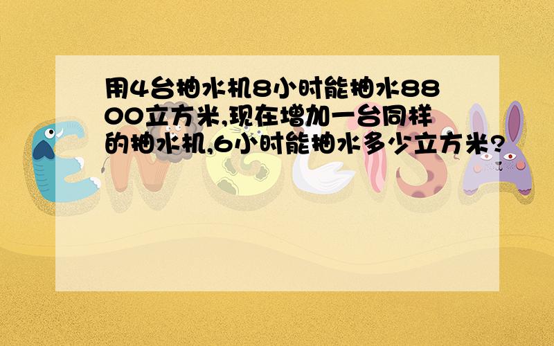 用4台抽水机8小时能抽水8800立方米,现在增加一台同样的抽水机,6小时能抽水多少立方米?