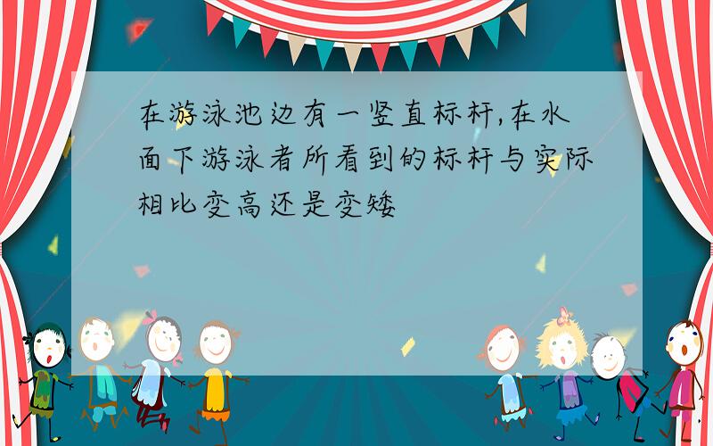 在游泳池边有一竖直标杆,在水面下游泳者所看到的标杆与实际相比变高还是变矮