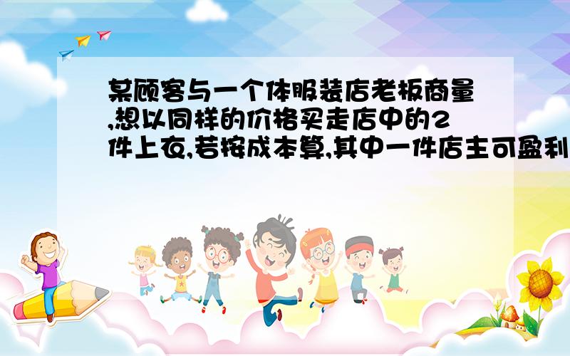 某顾客与一个体服装店老板商量,想以同样的价格买走店中的2件上衣,若按成本算,其中一件店主可盈利25%,