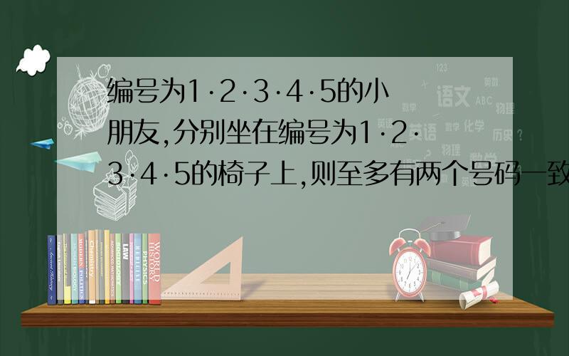 编号为1·2·3·4·5的小朋友,分别坐在编号为1·2·3·4·5的椅子上,则至多有两个号码一致的种数为多少?