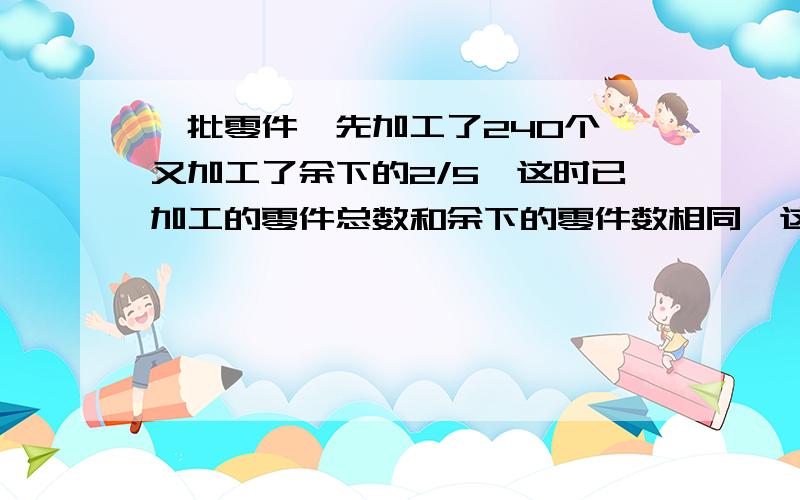 一批零件,先加工了240个,又加工了余下的2/5,这时已加工的零件总数和余下的零件数相同,这批零件共有多少个?