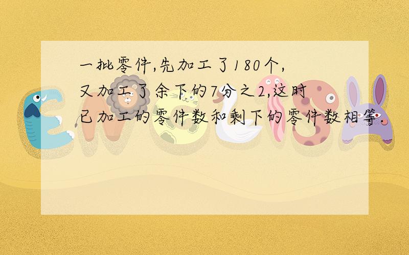 一批零件,先加工了180个,又加工了余下的7分之2,这时已加工的零件数和剩下的零件数相等.