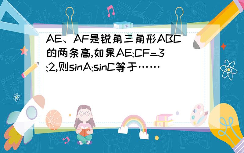 AE、AF是锐角三角形ABC的两条高,如果AE:CF=3:2,则sinA:sinC等于……